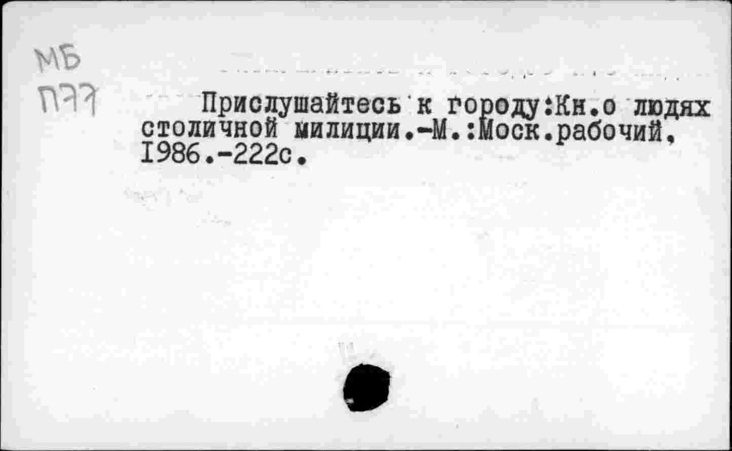 ﻿Прислушайтесь к городу:Кн.о людях столичной милиции.—М.:моск.рабочий. 1986.-222с.